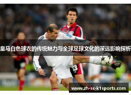 皇马白色球衣的传统魅力与全球足球文化的深远影响探析
